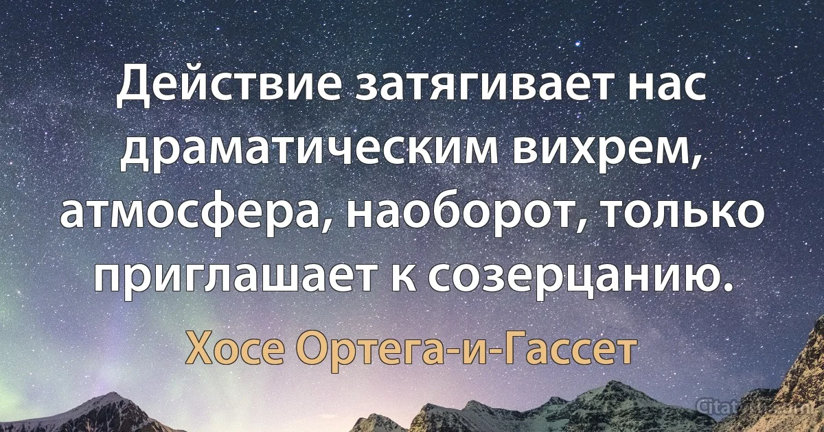 Действие затягивает нас драматическим вихрем, атмосфера, наоборот, только приглашает к созерцанию. (Хосе Ортега-и-Гассет)