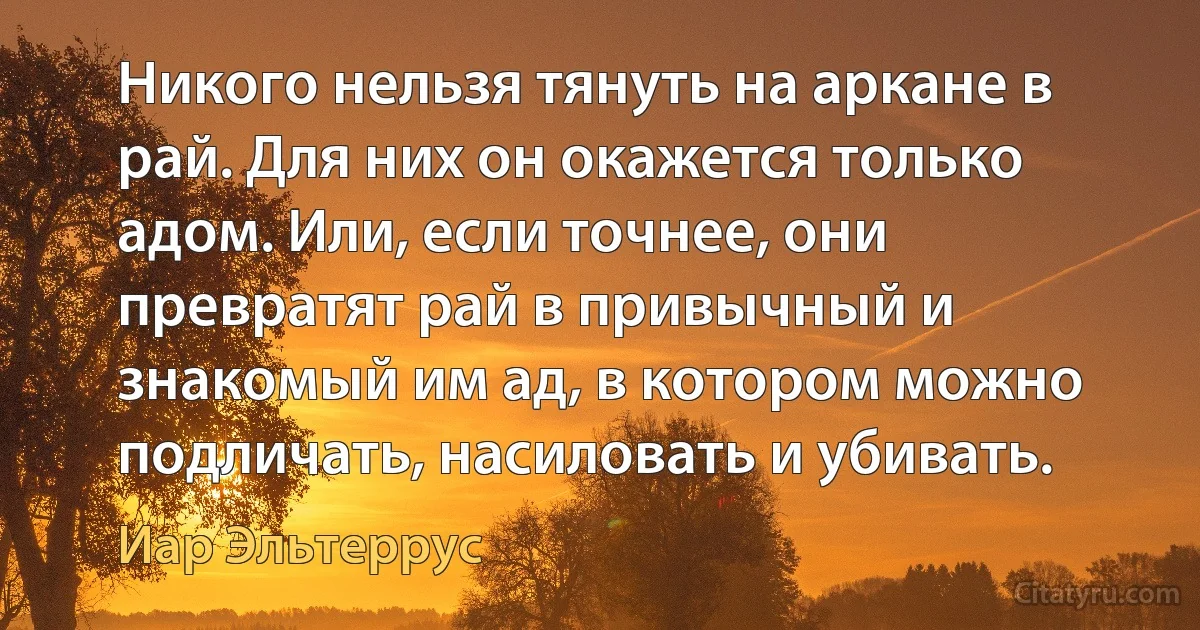 Никого нельзя тянуть на аркане в рай. Для них он окажется только адом. Или, если точнее, они превратят рай в привычный и знакомый им ад, в котором можно подличать, насиловать и убивать. (Иар Эльтеррус)