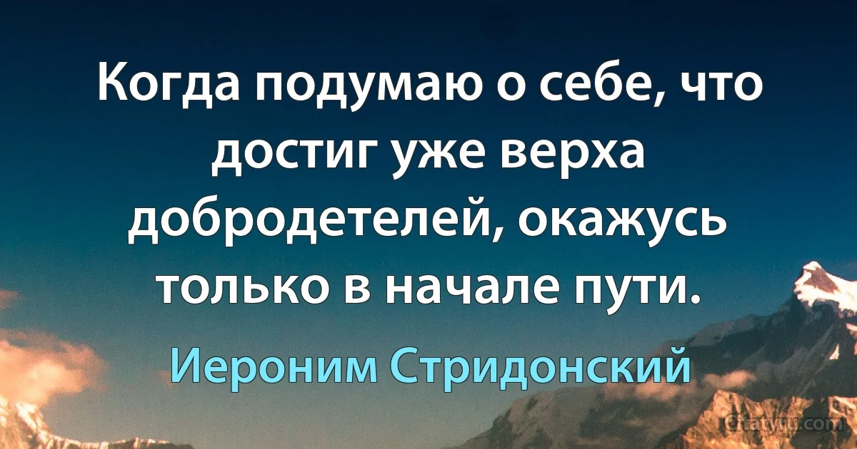 Когда подумаю о себе, что достиг уже верха добродетелей, окажусь только в начале пути. (Иероним Стридонский)