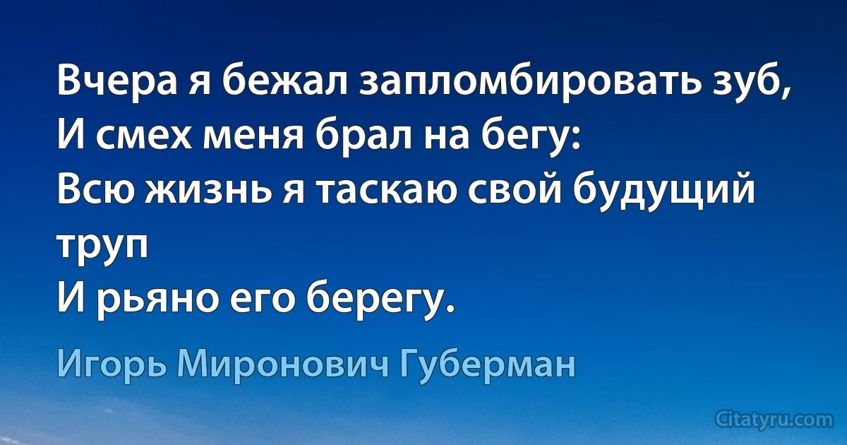 Вчера я бежал запломбировать зуб,
И смех меня брал на бегу:
Всю жизнь я таскаю свой будущий труп
И рьяно его берегу. (Игорь Миронович Губерман)