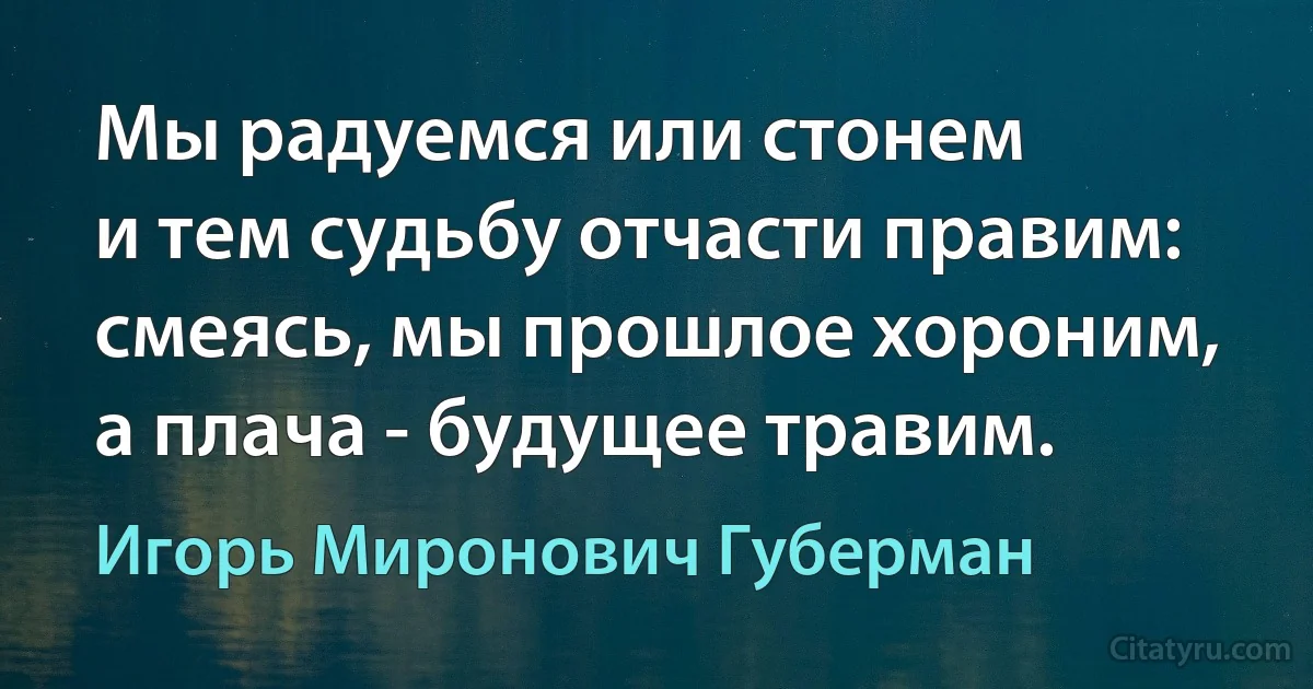 Мы радуемся или стонем
и тем судьбу отчасти правим:
смеясь, мы прошлое хороним,
а плача - будущее травим. (Игорь Миронович Губерман)