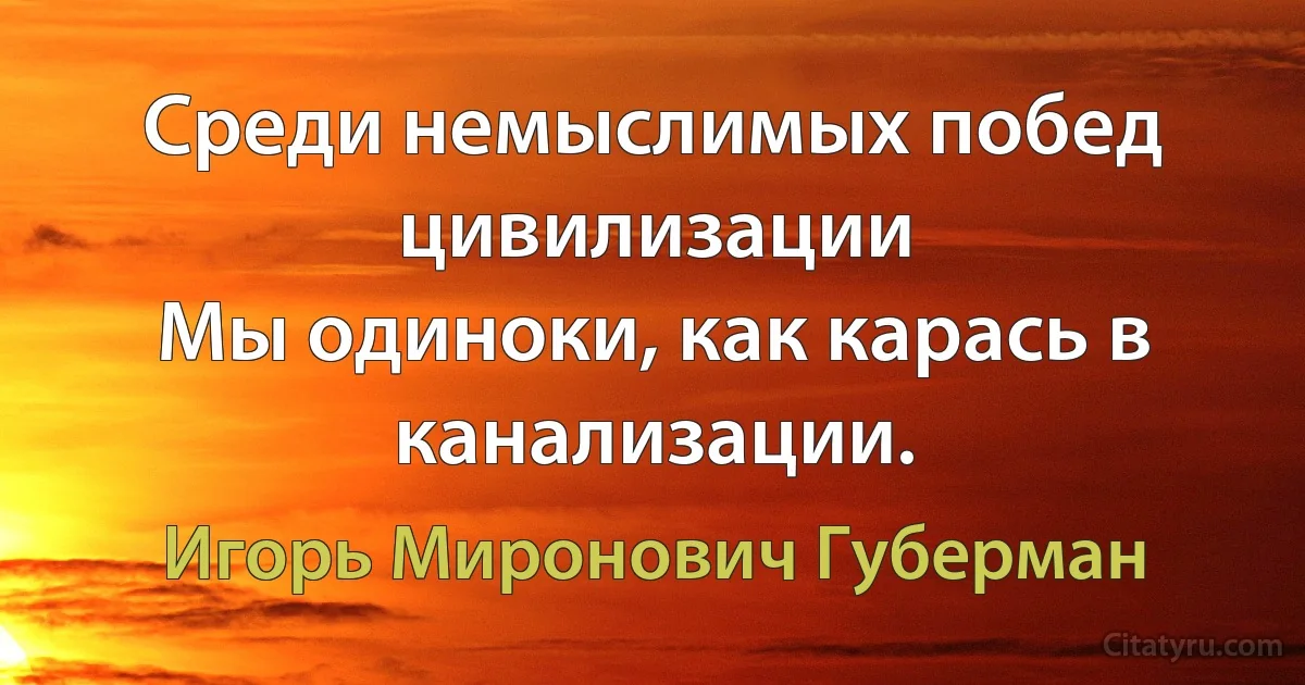 Среди немыслимых побед цивилизации
Мы одиноки, как карась в канализации. (Игорь Миронович Губерман)