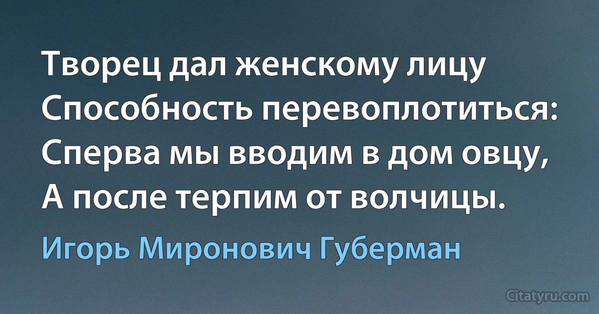 Творец дал женскому лицу
Способность перевоплотиться:
Сперва мы вводим в дом овцу,
А после терпим от волчицы. (Игорь Миронович Губерман)