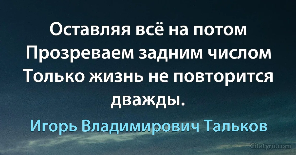 Оставляя всё на потом
Прозреваем задним числом
Только жизнь не повторится дважды. (Игорь Владимирович Тальков)