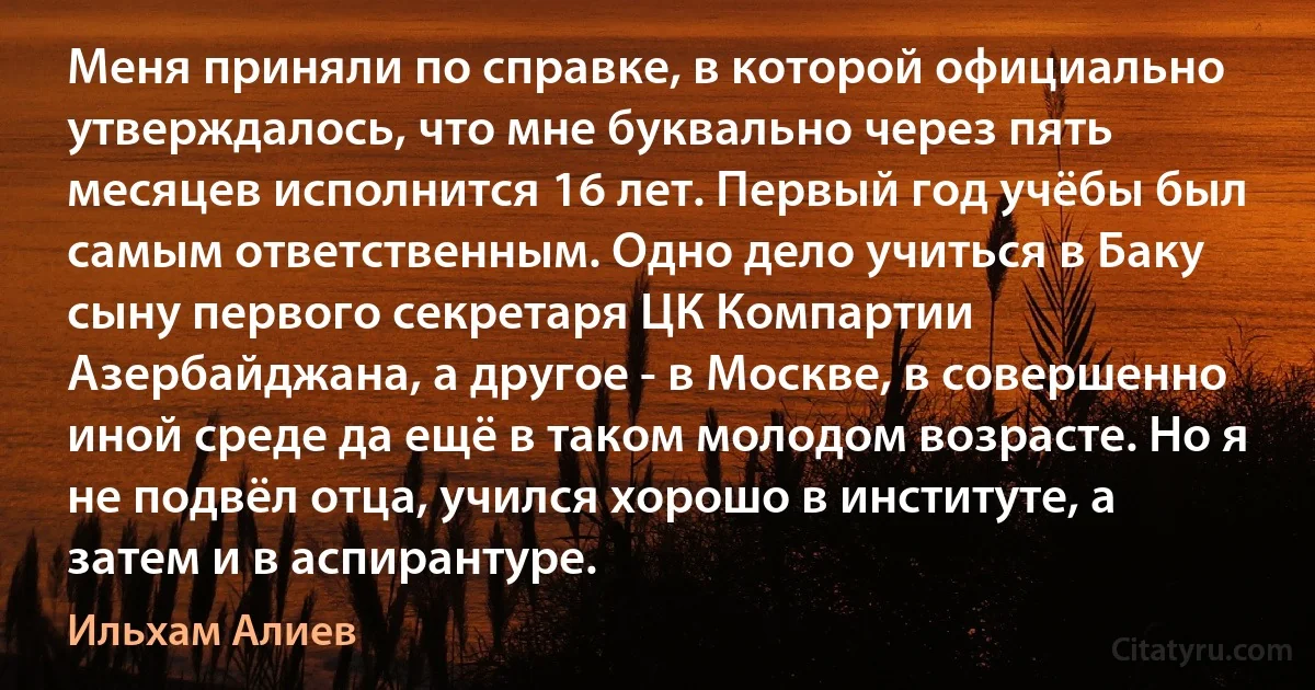 Меня приняли по справке, в которой официально утверждалось, что мне буквально через пять месяцев исполнится 16 лет. Первый год учёбы был самым ответственным. Одно дело учиться в Баку сыну первого секретаря ЦК Компартии Азербайджана, а другое - в Москве, в совершенно иной среде да ещё в таком молодом возрасте. Но я не подвёл отца, учился хорошо в институте, а затем и в аспирантуре. (Ильхам Алиев)