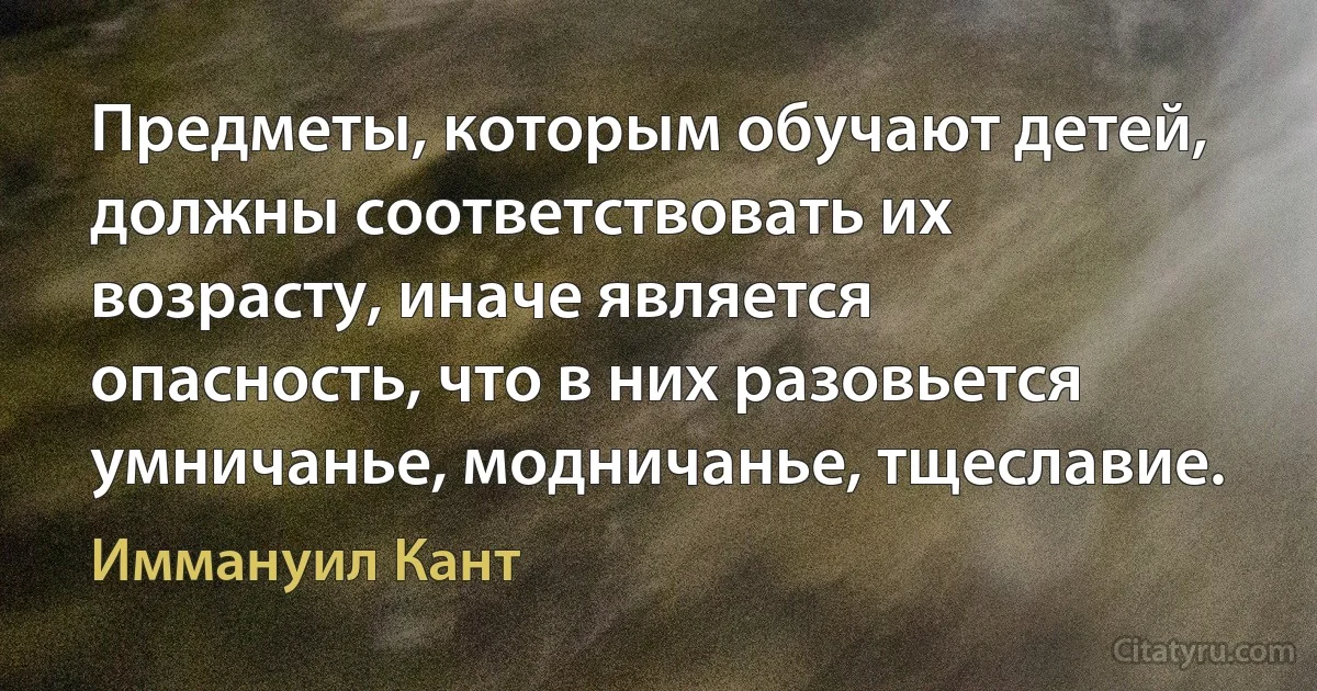 Предметы, которым обучают детей, должны соответствовать их возрасту, иначе является опасность, что в них разовьется умничанье, модничанье, тщеславие. (Иммануил Кант)