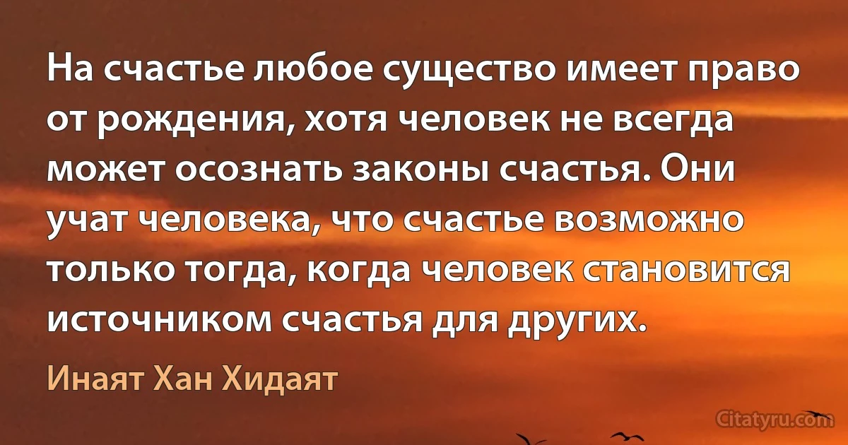 На счастье любое существо имеет право от рождения, хотя человек не всегда может осознать законы счастья. Они учат человека, что счастье возможно только тогда, когда человек становится источником счастья для других. (Инаят Хан Хидаят)