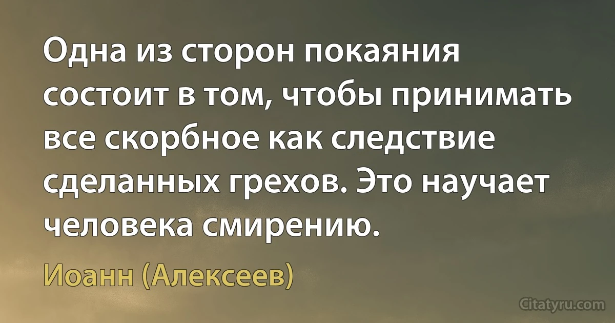 Одна из сторон покаяния состоит в том, чтобы принимать все скорбное как следствие сделанных грехов. Это научает человека смирению. (Иоанн (Алексеев))