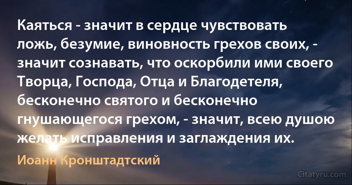 Каяться - значит в сердце чувствовать ложь, безумие, виновность грехов своих, - значит сознавать, что оскорбили ими своего Творца, Господа, Отца и Благодетеля, бесконечно святого и бесконечно гнушающегося грехом, - значит, всею душою желать исправления и заглаждения их. (Иоанн Кронштадтский)