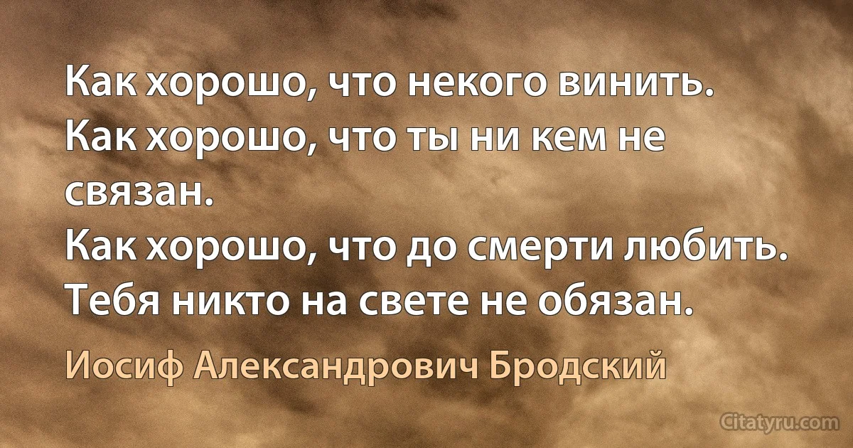 Как хорошо, что некого винить. 
Как хорошо, что ты ни кем не связан. 
Как хорошо, что до смерти любить. 
Тебя никто на свете не обязан. (Иосиф Александрович Бродский)