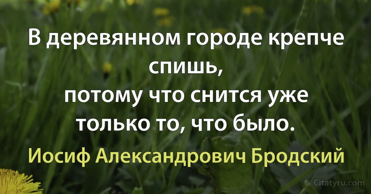 В деревянном городе крепче спишь,
потому что снится уже только то, что было. (Иосиф Александрович Бродский)