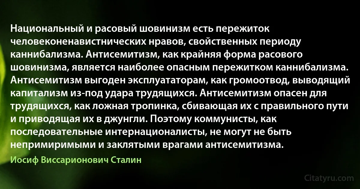 Национальный и расовый шовинизм есть пережиток человеконенавистнических нравов, свойственных периоду каннибализма. Антисемитизм, как крайняя форма расового шовинизма, является наиболее опасным пережитком каннибализма.
Антисемитизм выгоден эксплуататорам, как громоотвод, выводящий капитализм из-под удара трудящихся. Антисемитизм опасен для трудящихся, как ложная тропинка, сбивающая их с правильного пути и приводящая их в джунгли. Поэтому коммунисты, как последовательные интернационалисты, не могут не быть непримиримыми и заклятыми врагами антисемитизма. (Иосиф Виссарионович Сталин)