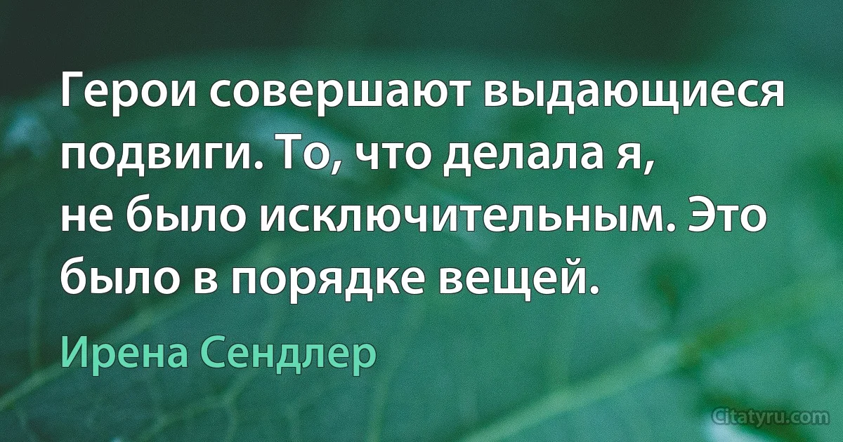 Герои совершают выдающиеся подвиги. То, что делала я, не было исключительным. Это было в порядке вещей. (Ирена Сендлер)