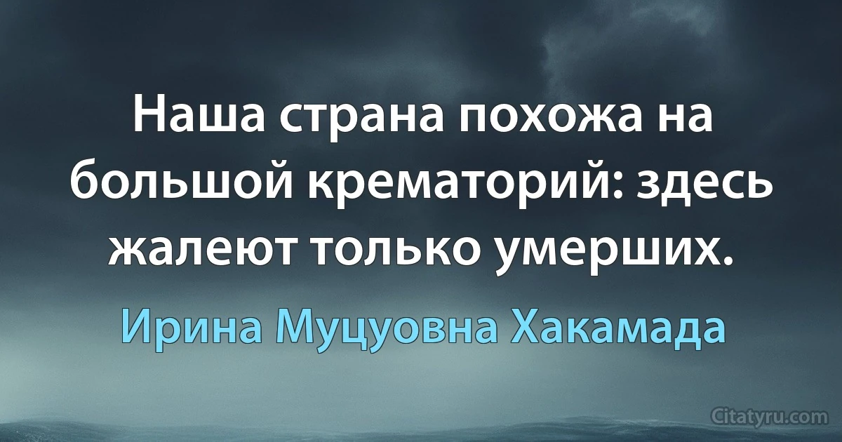 Наша страна похожа на большой крематорий: здесь жалеют только умерших. (Ирина Муцуовна Хакамада)