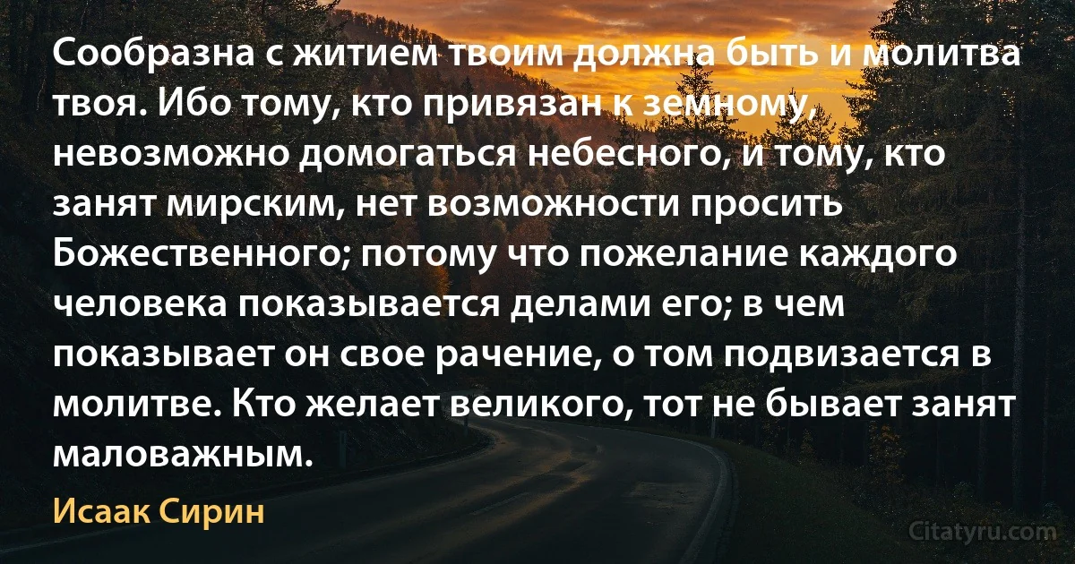 Сообразна с житием твоим должна быть и молитва твоя. Ибо тому, кто привязан к земному, невозможно домогаться небесного, и тому, кто занят мирским, нет возможности просить Божественного; потому что пожелание каждого человека показывается делами его; в чем показывает он свое рачение, о том подвизается в молитве. Кто желает великого, тот не бывает занят маловажным. (Исаак Сирин)