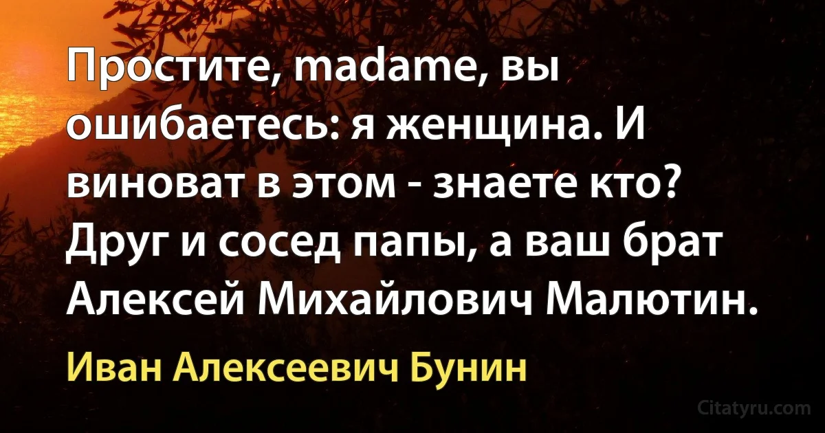 Простите, madame, вы ошибаетесь: я женщина. И виноват в этом - знаете кто? Друг и сосед папы, а ваш брат Алексей Михайлович Малютин. (Иван Алексеевич Бунин)