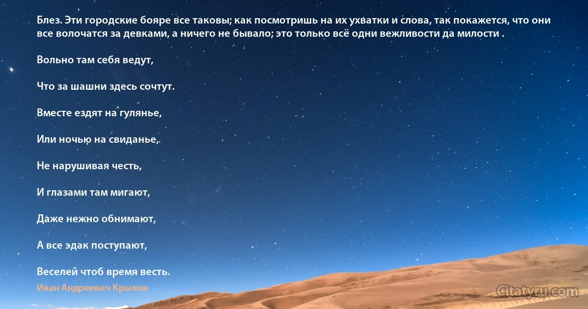 Блез. Эти городские бояре все таковы; как посмотришь на их ухватки и слова, так покажется, что они все волочатся за девками, а ничего не бывало; это только всё одни вежливости да милости .

Вольно там себя ведут,

Что за шашни здесь сочтут.

Вместе ездят на гулянье,

Или ночью на свиданье,

Не нарушивая честь,

И глазами там мигают,

Даже нежно обнимают,

А все эдак поступают,

Веселей чтоб время весть. (Иван Андреевич Крылов)