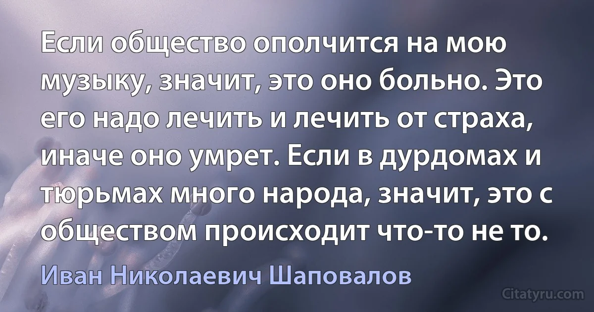 Если общество ополчится на мою музыку, значит, это оно больно. Это его надо лечить и лечить от страха, иначе оно умрет. Если в дурдомах и тюрьмах много народа, значит, это с обществом происходит что-то не то. (Иван Николаевич Шаповалов)