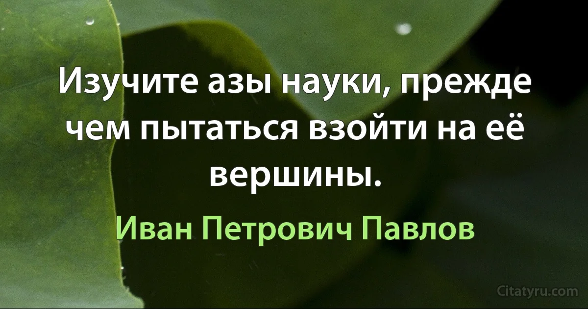 Изучите азы науки, прежде чем пытаться взойти на её вершины. (Иван Петрович Павлов)