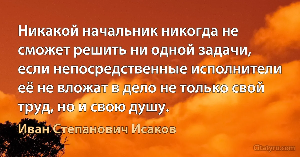 Никакой начальник никогда не сможет решить ни одной задачи, если непосредственные исполнители её не вложат в дело не только свой труд, но и свою душу. (Иван Степанович Исаков)