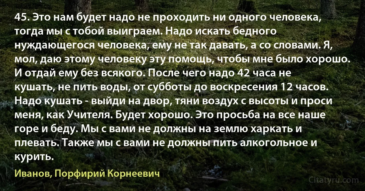 45. Это нам будет надо не проходить ни одного человека, тогда мы с тобой выиграем. Надо искать бедного нуждающегося человека, ему не так давать, а со словами. Я, мол, даю этому человеку эту помощь, чтобы мне было хорошо. И отдай ему без всякого. После чего надо 42 часа не кушать, не пить воды, от субботы до воскресения 12 часов. Надо кушать - выйди на двор, тяни воздух с высоты и проси меня, как Учителя. Будет хорошо. Это просьба на все наше горе и беду. Мы с вами не должны на землю харкать и плевать. Также мы с вами не должны пить алкогольное и курить. (Иванов, Порфирий Корнеевич)