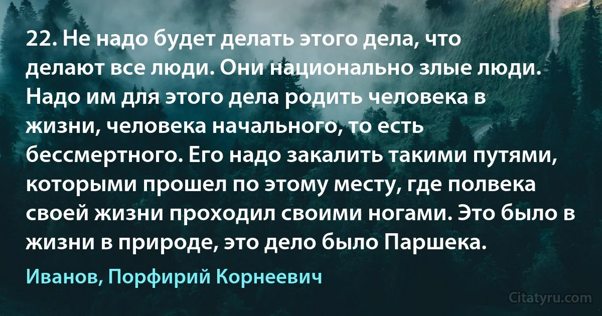 22. Не надо будет делать этого дела, что делают все люди. Они национально злые люди. Надо им для этого дела родить человека в жизни, человека начального, то есть бессмертного. Его надо закалить такими путями, которыми прошел по этому месту, где полвека своей жизни проходил своими ногами. Это было в жизни в природе, это дело было Паршека. (Иванов, Порфирий Корнеевич)