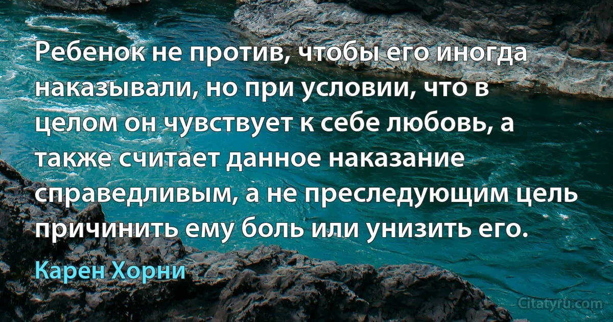 Ребенок не против, чтобы его иногда наказывали, но при условии, что в целом он чувствует к себе любовь, а также считает данное наказание справедливым, а не преследующим цель причинить ему боль или унизить его. (Карен Хорни)