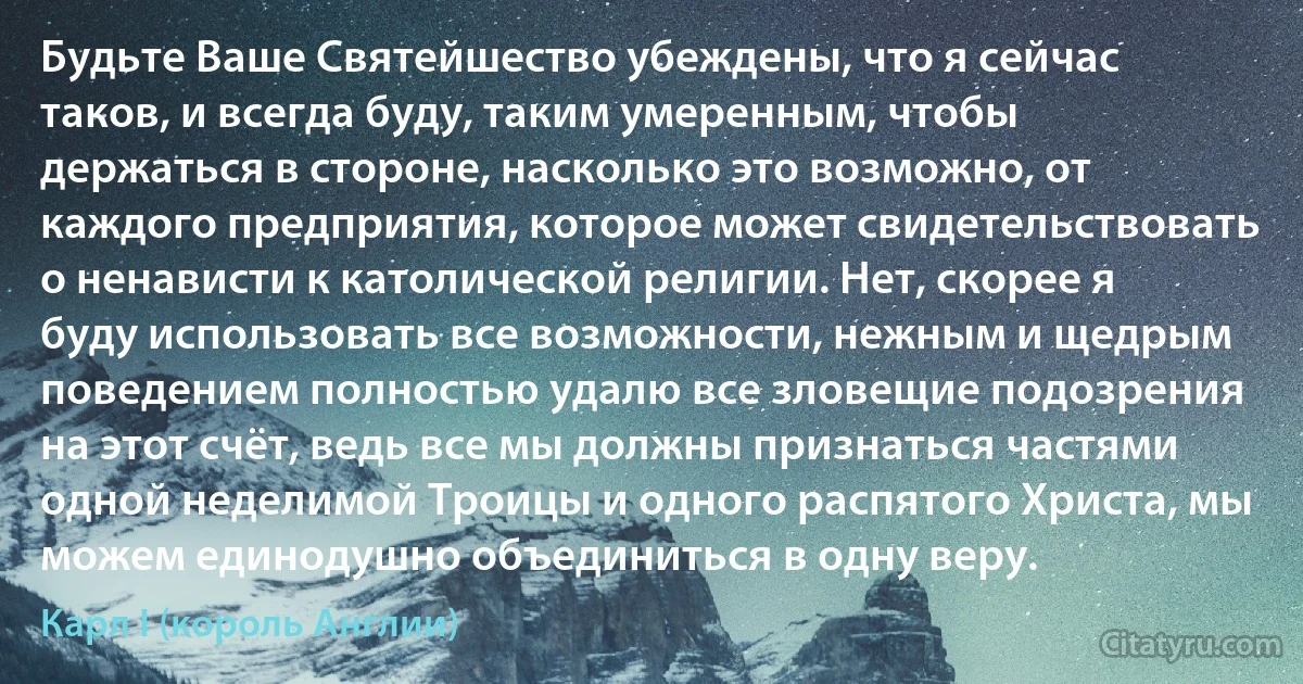 Будьте Ваше Святейшество убеждены, что я сейчас таков, и всегда буду, таким умеренным, чтобы держаться в стороне, насколько это возможно, от каждого предприятия, которое может свидетельствовать о ненависти к католической религии. Нет, скорее я буду использовать все возможности, нежным и щедрым поведением полностью удалю все зловещие подозрения на этот счёт, ведь все мы должны признаться частями одной неделимой Троицы и одного распятого Христа, мы можем единодушно объединиться в одну веру. (Карл I (король Англии))