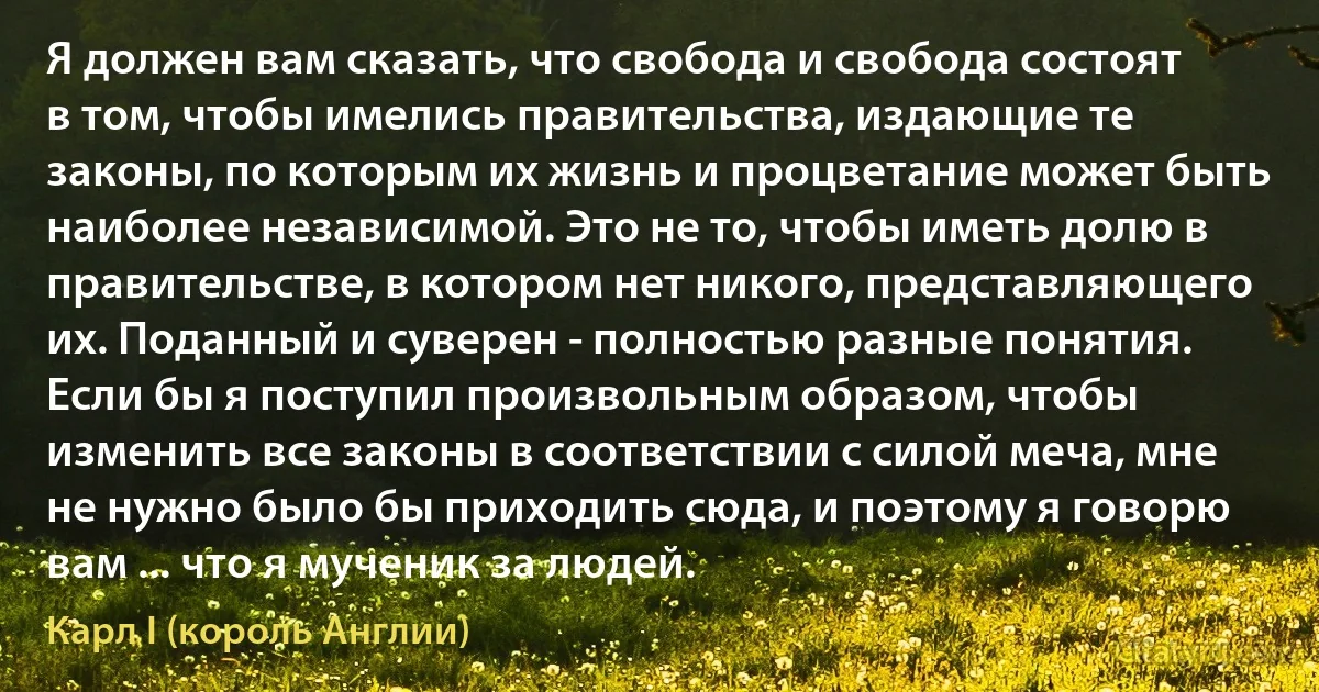 Я должен вам сказать, что свобода и свобода состоят в том, чтобы имелись правительства, издающие те законы, по которым их жизнь и процветание может быть наиболее независимой. Это не то, чтобы иметь долю в правительстве, в котором нет никого, представляющего их. Поданный и суверен - полностью разные понятия. Если бы я поступил произвольным образом, чтобы изменить все законы в соответствии с силой меча, мне не нужно было бы приходить сюда, и поэтому я говорю вам ... что я мученик за людей. (Карл I (король Англии))