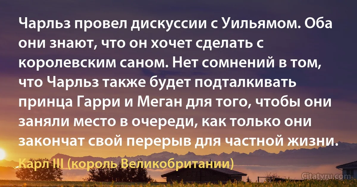 Чарльз провел дискуссии с Уильямом. Оба они знают, что он хочет сделать с королевским саном. Нет сомнений в том, что Чарльз также будет подталкивать принца Гарри и Меган для того, чтобы они заняли место в очереди, как только они закончат свой перерыв для частной жизни. (Карл III (король Великобритании))