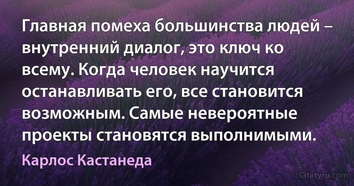 Главная помеха большинства людей – внутренний диалог, это ключ ко всему. Когда человек научится останавливать его, все становится возможным. Самые невероятные проекты становятся выполнимыми. (Карлос Кастанеда)