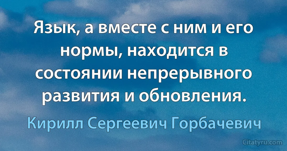 Язык, а вместе с ним и его нормы, находится в состоянии непрерывного развития и обновления. (Кирилл Сергеевич Горбачевич)