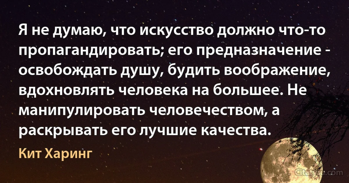 Я не думаю, что искусство должно что-то пропагандировать; его предназначение - освобождать душу, будить воображение, вдохновлять человека на большее. Не манипулировать человечеством, а раскрывать его лучшие качества. (Кит Харинг)