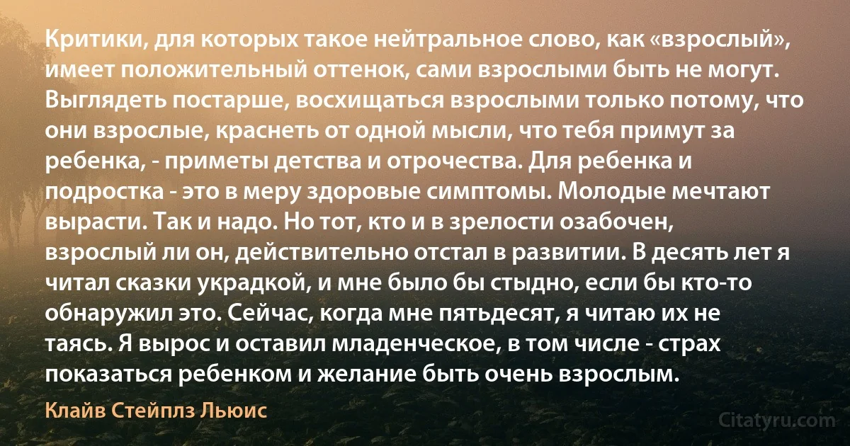 Критики, для которых такое нейтральное слово, как «взрослый», имеет положительный оттенок, сами взрослыми быть не могут. Выглядеть постарше, восхищаться взрослыми только потому, что они взрослые, краснеть от одной мысли, что тебя примут за ребенка, - приметы детства и отрочества. Для ребенка и подростка - это в меру здоровые симптомы. Молодые мечтают вырасти. Так и надо. Но тот, кто и в зрелости озабочен, взрослый ли он, действительно отстал в развитии. В десять лет я читал сказки украдкой, и мне было бы стыдно, если бы кто-то обнаружил это. Сейчас, когда мне пятьдесят, я читаю их не таясь. Я вырос и оставил младенческое, в том числе - страх показаться ребенком и желание быть очень взрослым. (Клайв Стейплз Льюис)