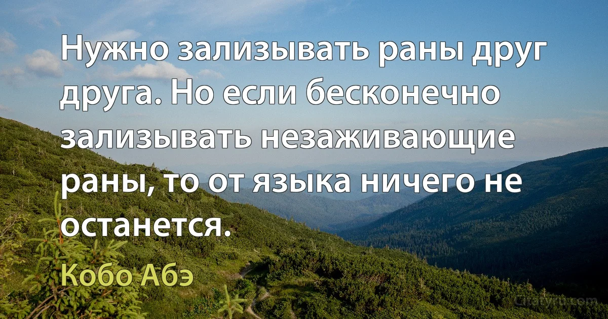 Нужно зализывать раны друг друга. Но если бесконечно зализывать незаживающие раны, то от языка ничего не останется. (Кобо Абэ)