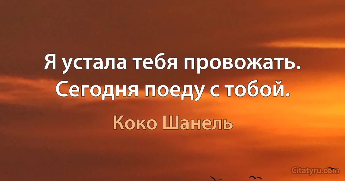 Я устала тебя провожать. Сегодня поеду с тобой. (Коко Шанель)