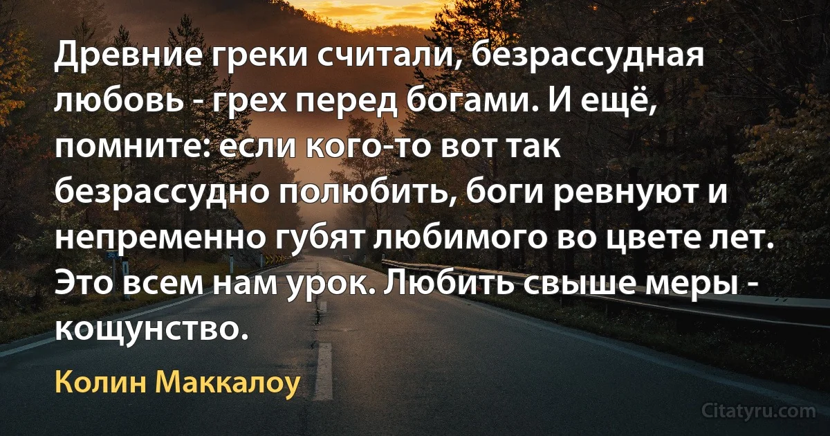 Древние греки считали, безрассудная любовь - грех перед богами. И ещё, помните: если кого-то вот так безрассудно полюбить, боги ревнуют и непременно губят любимого во цвете лет. Это всем нам урок. Любить свыше меры - кощунство. (Колин Маккалоу)