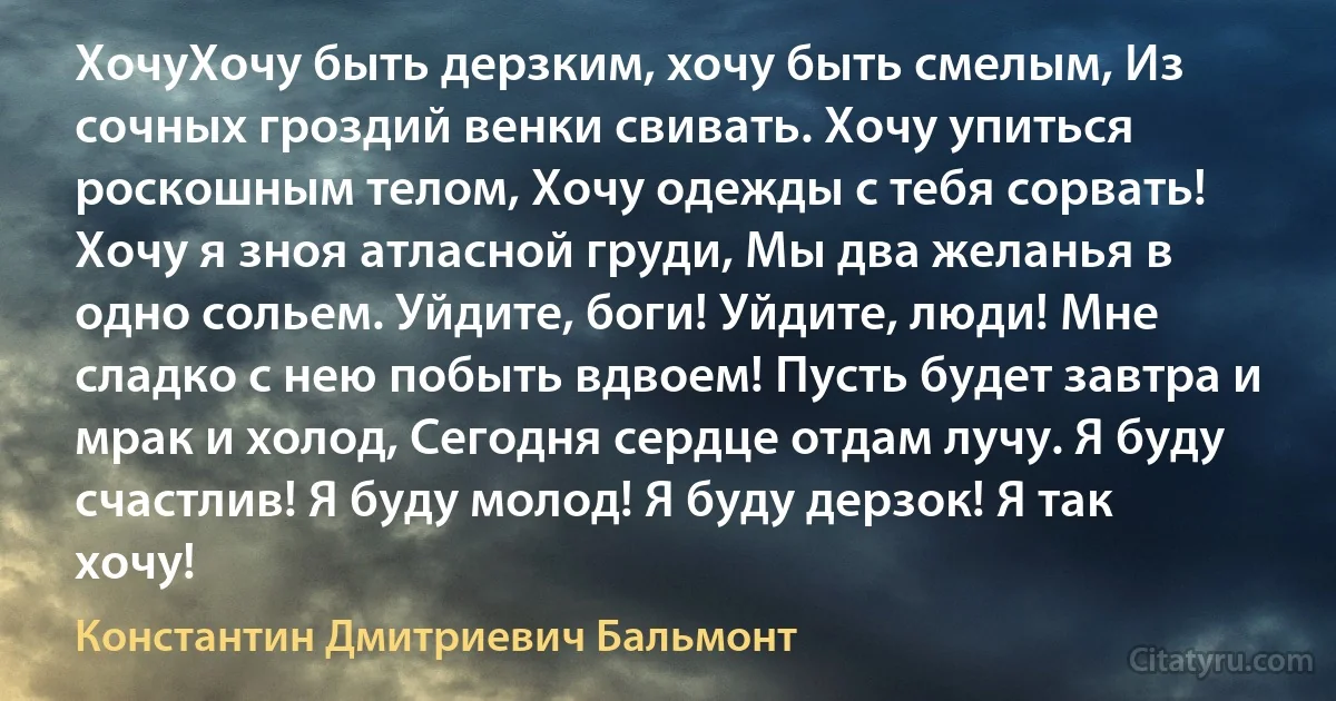 ХочуХочу быть дерзким, хочу быть смелым, Из сочных гроздий венки свивать. Хочу упиться роскошным телом, Хочу одежды с тебя сорвать! Хочу я зноя атласной груди, Мы два желанья в одно сольем. Уйдите, боги! Уйдите, люди! Мне сладко с нею побыть вдвоем! Пусть будет завтра и мрак и холод, Сегодня сердце отдам лучу. Я буду счастлив! Я буду молод! Я буду дерзок! Я так хочу! (Константин Дмитриевич Бальмонт)