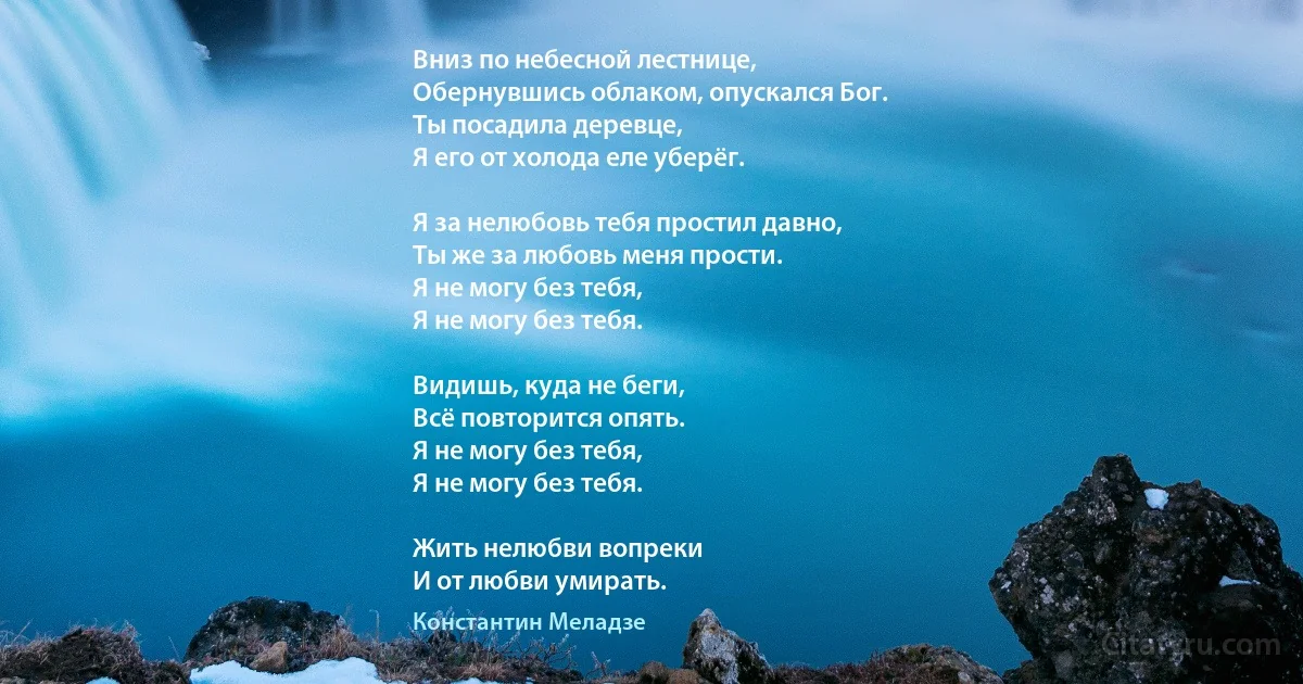 Вниз по небесной лестнице,
Обернувшись облаком, опускался Бог.
Ты посадила деревце,
Я его от холода еле уберёг.

Я за нелюбовь тебя простил давно,
Ты же за любовь меня прости.
Я не могу без тебя,
Я не могу без тебя.

Видишь, куда не беги,
Всё повторится опять.
Я не могу без тебя,
Я не могу без тебя.

Жить нелюбви вопреки
И от любви умирать. (Константин Меладзе)