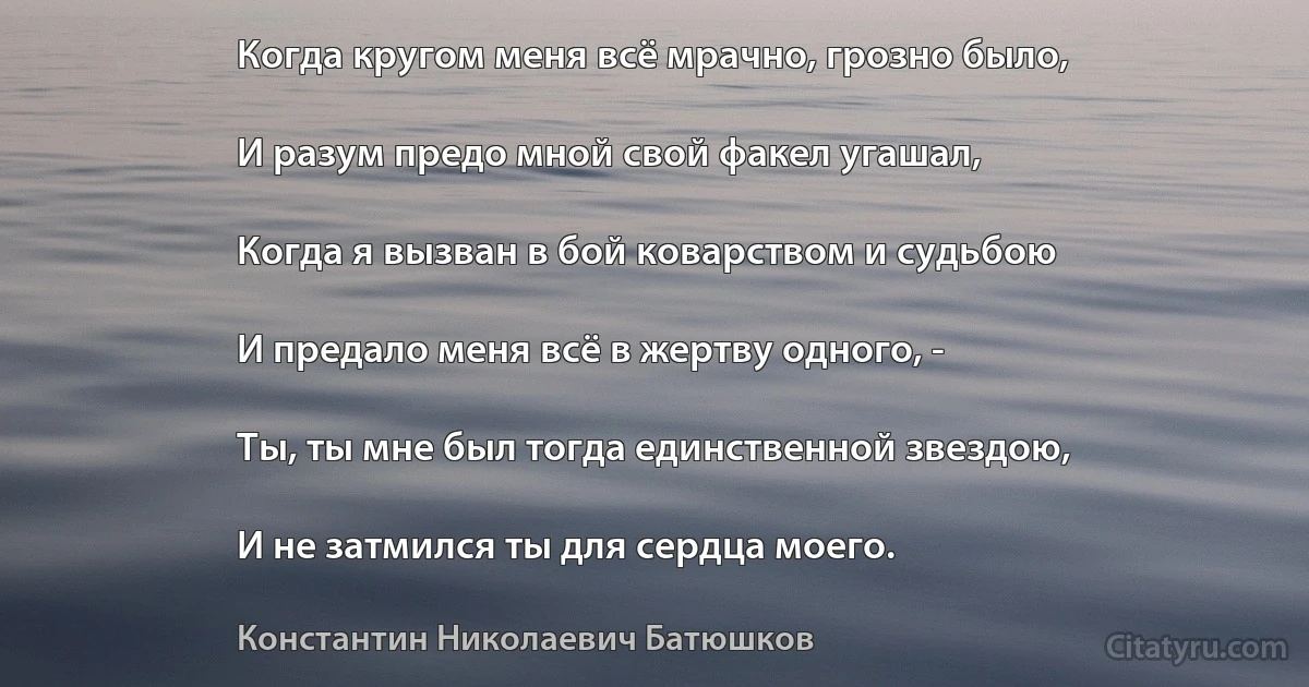 Когда кругом меня всё мрачно, грозно было,

И разум предо мной свой факел угашал,

Когда я вызван в бой коварством и судьбою

И предало меня всё в жертву одного, -

Ты, ты мне был тогда единственной звездою,

И не затмился ты для сердца моего. (Константин Николаевич Батюшков)