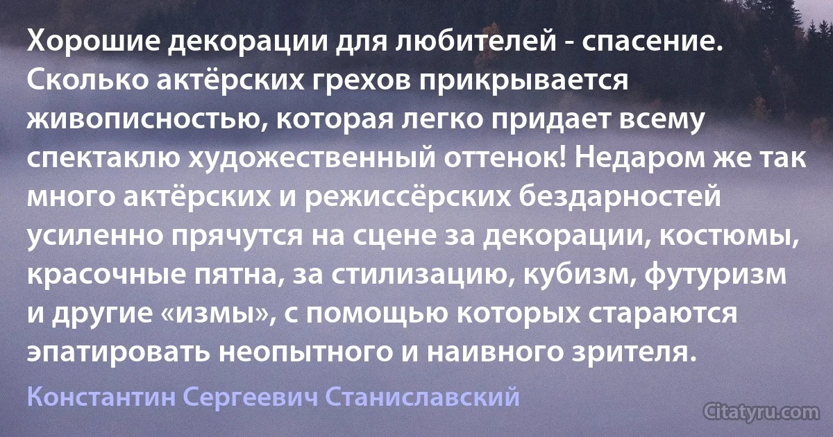 Хорошие декорации для любителей - спасение. Сколько актёрских грехов прикрывается живописностью, которая легко придает всему спектаклю художественный оттенок! Недаром же так много актёрских и режиссёрских бездарностей усиленно прячутся на сцене за декорации, костюмы, красочные пятна, за стилизацию, кубизм, футуризм и другие «измы», с помощью которых стараются эпатировать неопытного и наивного зрителя. (Константин Сергеевич Станиславский)