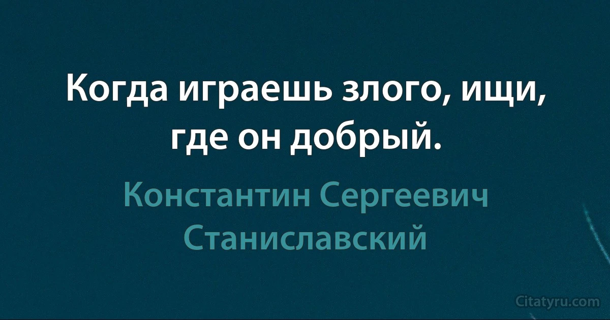 Когда играешь злого, ищи, где он добрый. (Константин Сергеевич Станиславский)