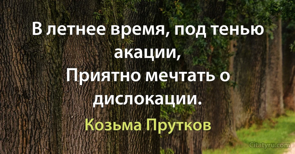 В летнее время, под тенью акации,
Приятно мечтать о дислокации. (Козьма Прутков)