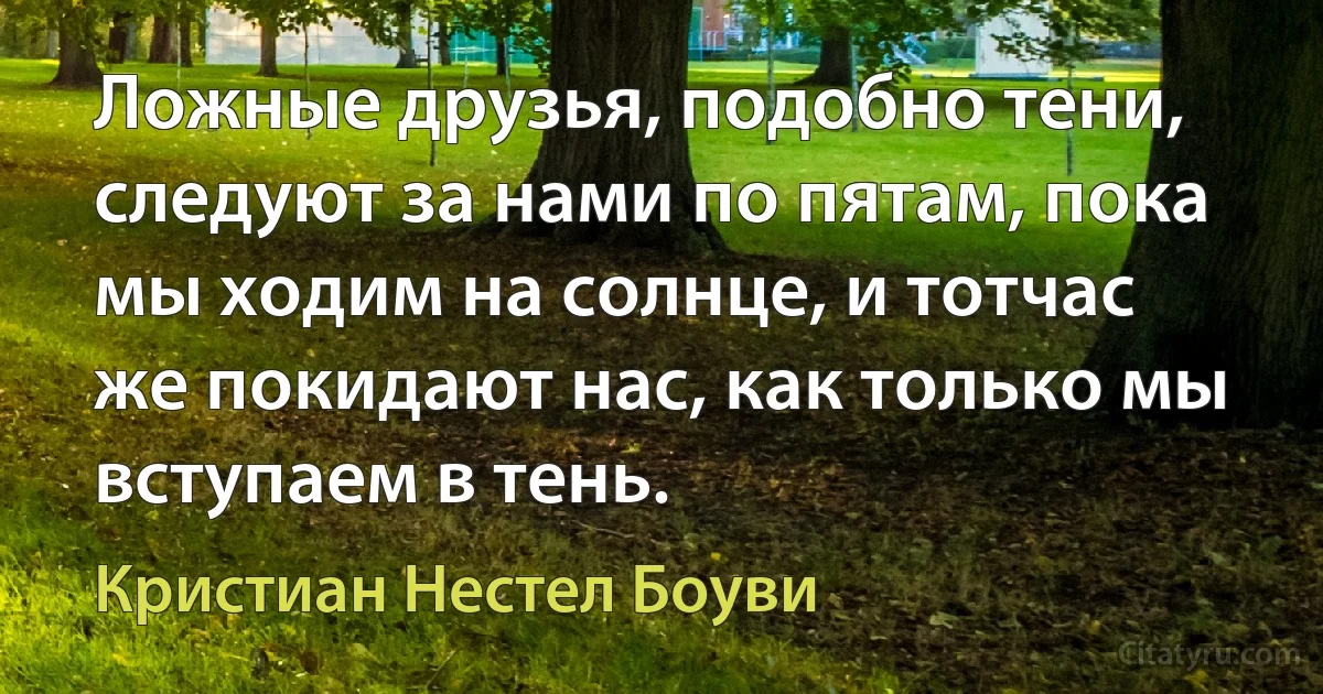 Ложные друзья, подобно тени, следуют за нами по пятам, пока мы ходим на солнце, и тотчас же покидают нас, как только мы вступаем в тень. (Кристиан Нестел Боуви)