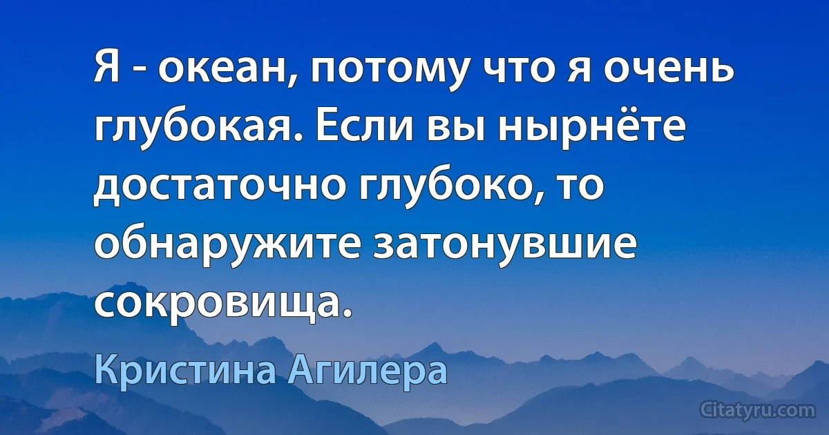 Я - океан, потому что я очень глубокая. Если вы нырнёте достаточно глубоко, то обнаружите затонувшие сокровища. (Кристина Агилера)