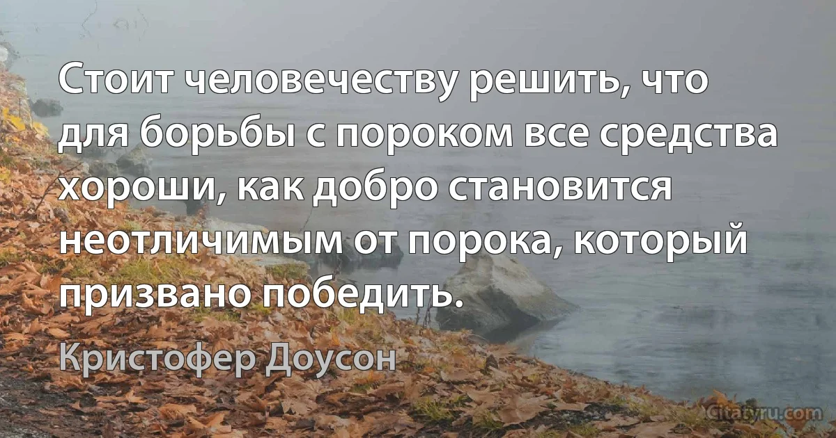 Стоит человечеству решить, что для борьбы с пороком все средства хороши, как добро становится неотличимым от порока, который призвано победить. (Кристофер Доусон)