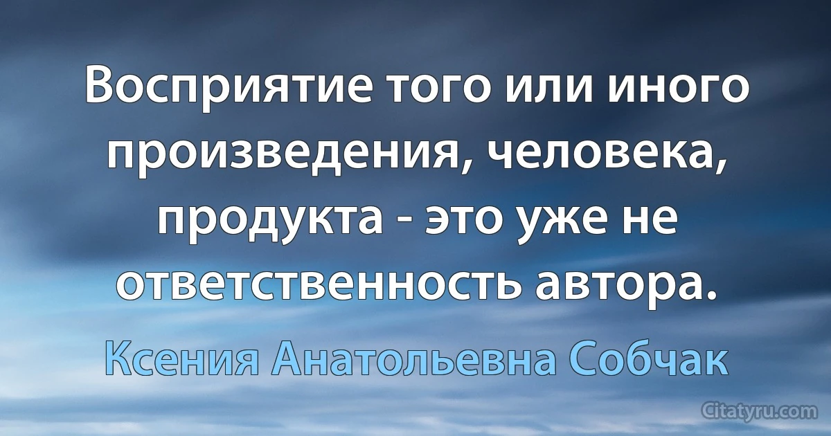 Восприятие того или иного произведения, человека, продукта - это уже не ответственность автора. (Ксения Анатольевна Собчак)