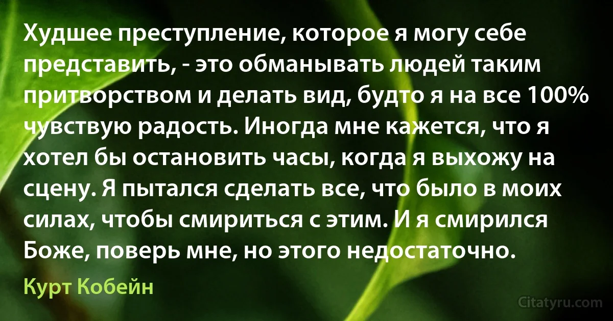 Худшее преступление, которое я могу себе представить, - это обманывать людей таким притворством и делать вид, будто я на все 100% чувствую радость. Иногда мне кажется, что я хотел бы остановить часы, когда я выхожу на сцену. Я пытался сделать все, что было в моих силах, чтобы смириться с этим. И я смирился Боже, поверь мне, но этого недостаточно. (Курт Кобейн)