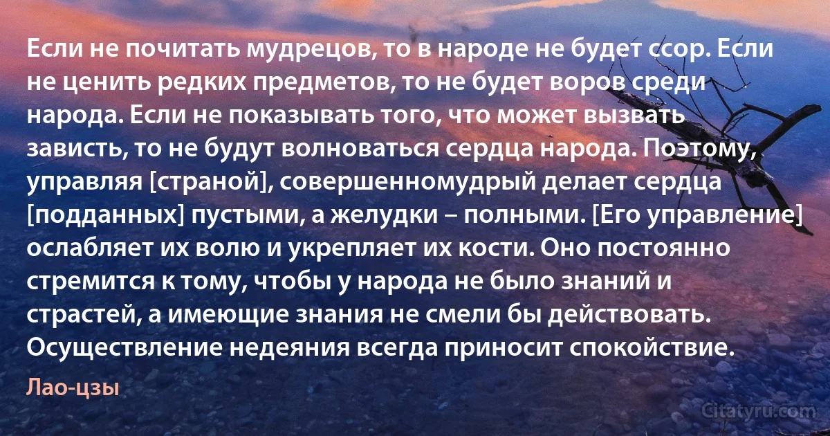 Если не почитать мудрецов, то в народе не будет ссор. Если не ценить редких предметов, то не будет воров среди народа. Если не показывать того, что может вызвать зависть, то не будут волноваться сердца народа. Поэтому, управляя [страной], совершенномудрый делает сердца [подданных] пустыми, а желудки – полными. [Его управление] ослабляет их волю и укрепляет их кости. Оно постоянно стремится к тому, чтобы у народа не было знаний и страстей, а имеющие знания не смели бы действовать.
Осуществление недеяния всегда приносит спокойствие. (Лао-цзы)