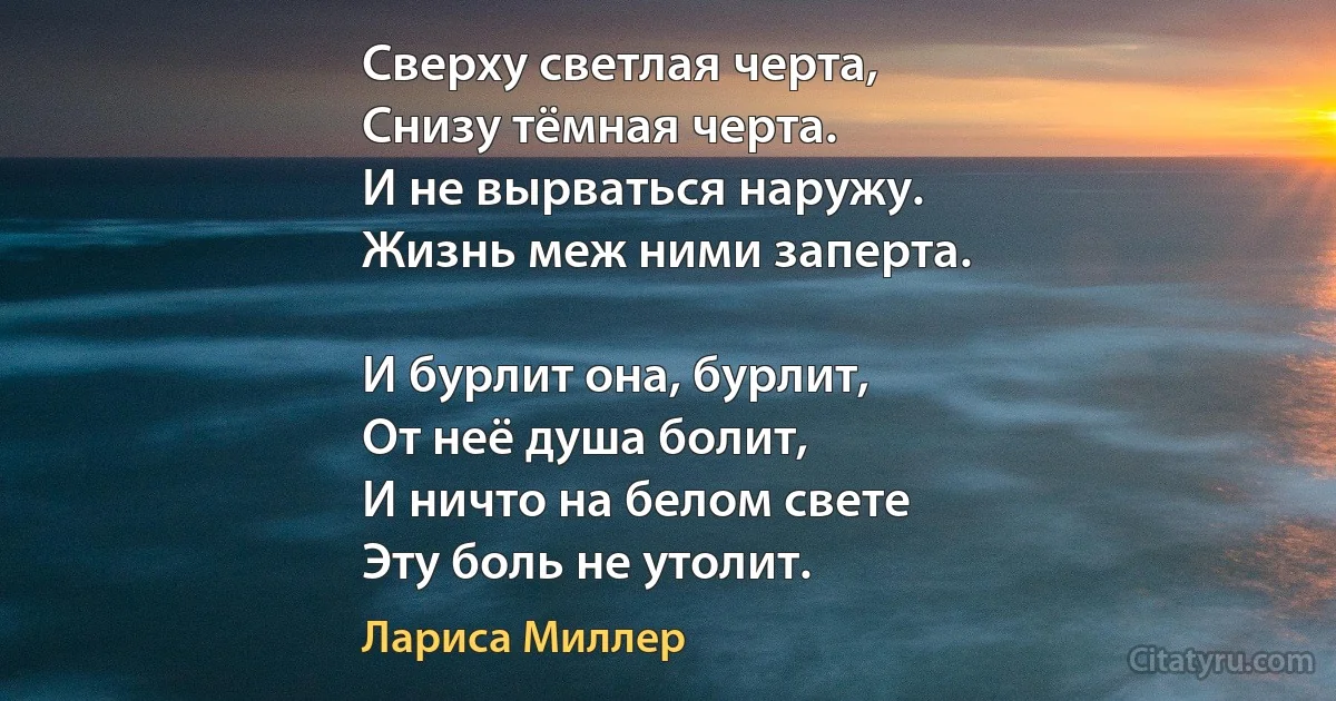 Сверху светлая черта,
Снизу тёмная черта.
И не вырваться наружу. 
Жизнь меж ними заперта.

И бурлит она, бурлит,
От неё душа болит,
И ничто на белом свете 
Эту боль не утолит. (Лариса Миллер)